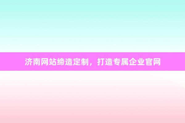 济南网站缔造定制,打造专属企业官网
